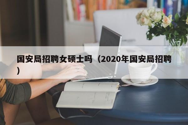 国安局招聘女硕士吗（2020年国安局招聘）-第1张图片-公办高校硕士招聘信息-最新高校硕士招聘信息-公办高校招聘条件