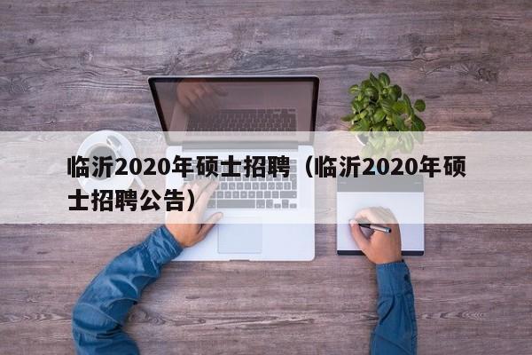 临沂2020年硕士招聘（临沂2020年硕士招聘公告）-第1张图片-公办高校硕士招聘信息-最新高校硕士招聘信息-公办高校招聘条件