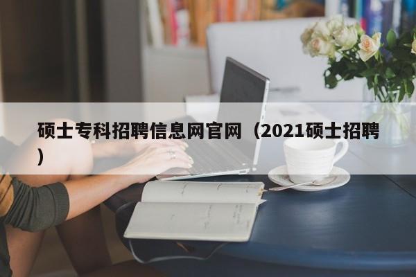 硕士专科招聘信息网官网（2021硕士招聘）-第1张图片-公办高校硕士招聘信息-最新高校硕士招聘信息-公办高校招聘条件