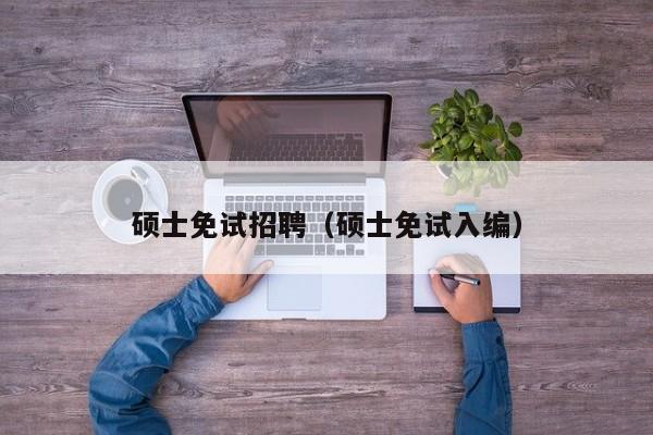硕士免试招聘（硕士免试入编）-第1张图片-公办高校硕士招聘信息-最新高校硕士招聘信息-公办高校招聘条件