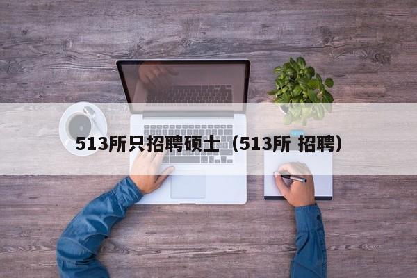 513所只招聘硕士（513所 招聘）-第1张图片-公办高校硕士招聘信息-最新高校硕士招聘信息-公办高校招聘条件