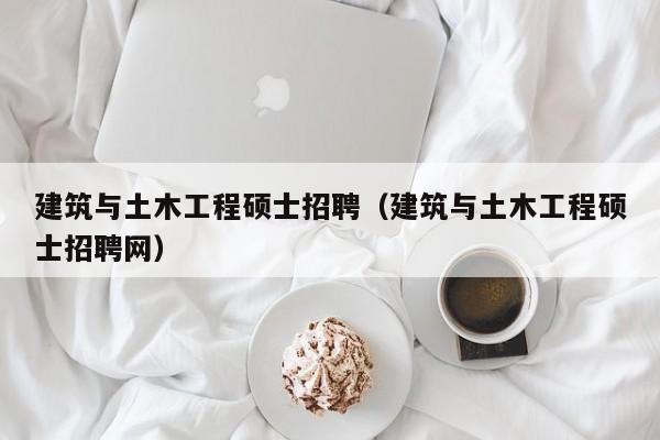 建筑与土木工程硕士招聘（建筑与土木工程硕士招聘网）-第1张图片-公办高校硕士招聘信息-最新高校硕士招聘信息-公办高校招聘条件