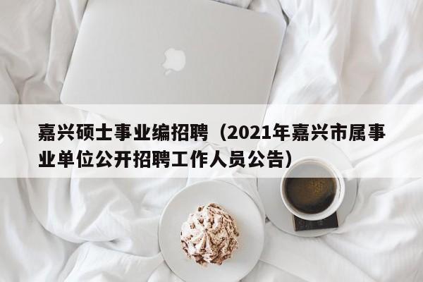 嘉兴硕士事业编招聘（2021年嘉兴市属事业单位公开招聘工作人员公告）-第1张图片-公办高校硕士招聘信息-最新高校硕士招聘信息-公办高校招聘条件