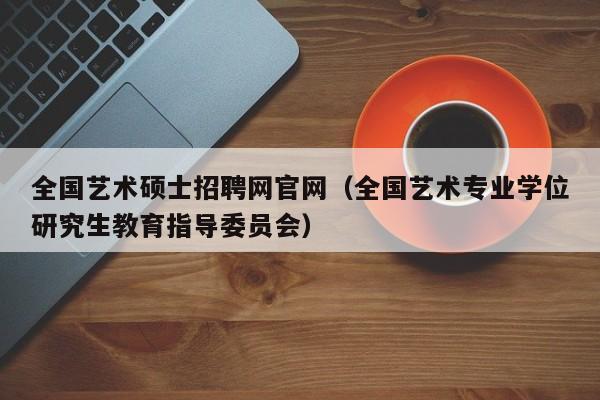 全国艺术硕士招聘网官网（全国艺术专业学位研究生教育指导委员会）-第1张图片-公办高校硕士招聘信息-最新高校硕士招聘信息-公办高校招聘条件