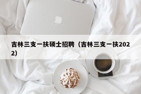 吉林三支一扶硕士招聘（吉林三支一扶2022）-第1张图片-公办高校硕士招聘信息-最新高校硕士招聘信息-公办高校招聘条件