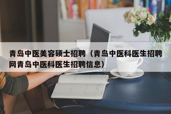 青岛中医美容硕士招聘（青岛中医科医生招聘网青岛中医科医生招聘信息）-第1张图片-公办高校硕士招聘信息-最新高校硕士招聘信息-公办高校招聘条件