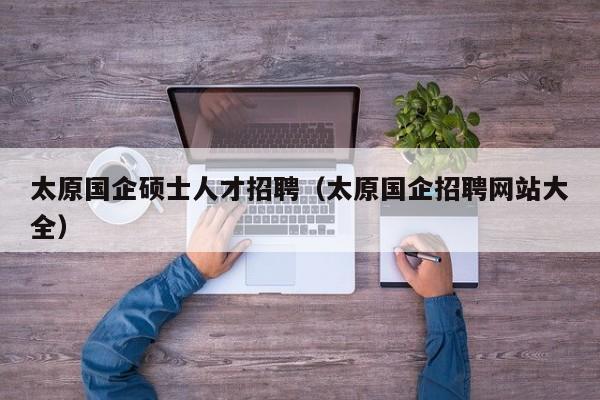 太原国企硕士人才招聘（太原国企招聘网站大全）-第1张图片-公办高校硕士招聘信息-最新高校硕士招聘信息-公办高校招聘条件