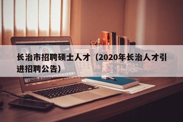 长治市招聘硕士人才（2020年长治人才引进招聘公告）-第1张图片-公办高校硕士招聘信息-最新高校硕士招聘信息-公办高校招聘条件