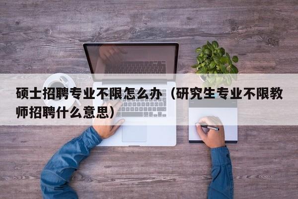 硕士招聘专业不限怎么办（研究生专业不限教师招聘什么意思）-第1张图片-公办高校硕士招聘信息-最新高校硕士招聘信息-公办高校招聘条件