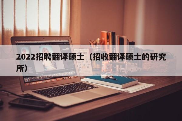 2022招聘翻译硕士（招收翻译硕士的研究所）-第1张图片-公办高校硕士招聘信息-最新高校硕士招聘信息-公办高校招聘条件