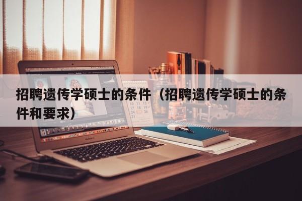招聘遗传学硕士的条件（招聘遗传学硕士的条件和要求）-第1张图片-公办高校硕士招聘信息-最新高校硕士招聘信息-公办高校招聘条件