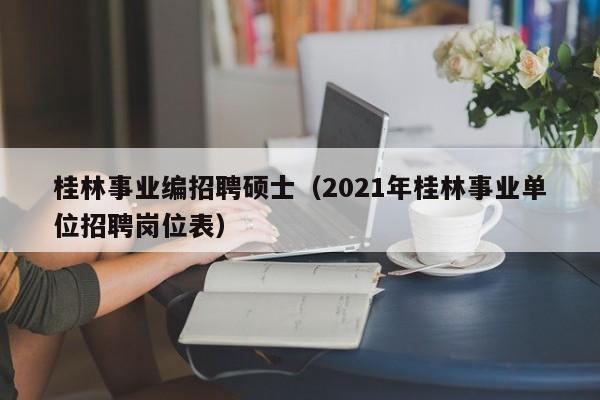 桂林事业编招聘硕士（2021年桂林事业单位招聘岗位表）-第1张图片-公办高校硕士招聘信息-最新高校硕士招聘信息-公办高校招聘条件