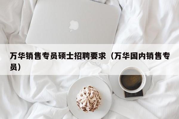 万华销售专员硕士招聘要求（万华国内销售专员）-第1张图片-公办高校硕士招聘信息-最新高校硕士招聘信息-公办高校招聘条件
