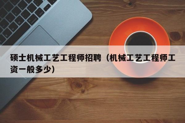 硕士机械工艺工程师招聘（机械工艺工程师工资一般多少）-第1张图片-公办高校硕士招聘信息-最新高校硕士招聘信息-公办高校招聘条件