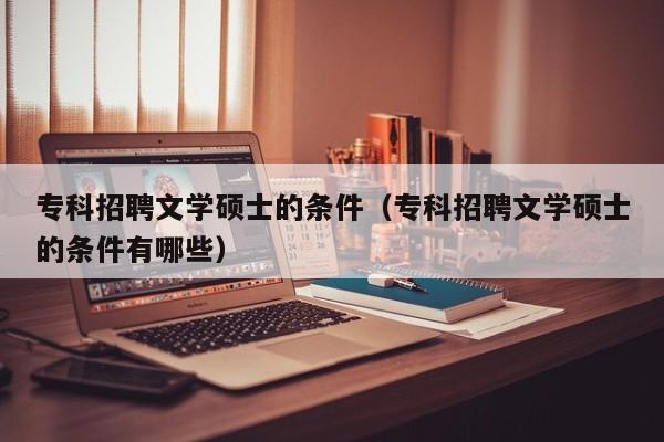 专科招聘文学硕士的条件（专科招聘文学硕士的条件有哪些）-第1张图片-公办高校硕士招聘信息-最新高校硕士招聘信息-公办高校招聘条件