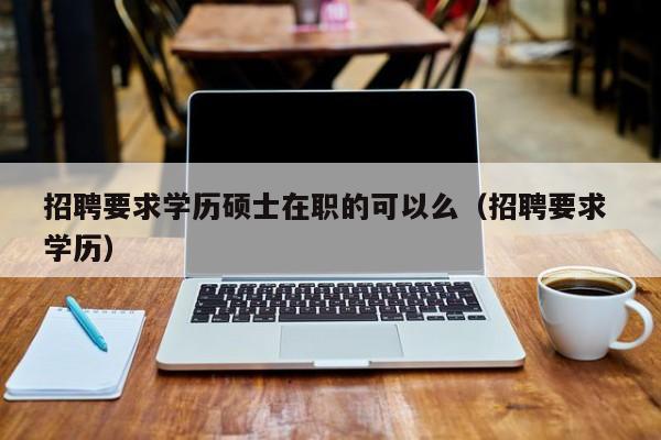 招聘要求学历硕士在职的可以么（招聘要求 学历）-第1张图片-公办高校硕士招聘信息-最新高校硕士招聘信息-公办高校招聘条件