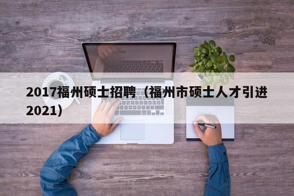 2017福州硕士招聘（福州市硕士人才引进2021）-第1张图片-公办高校硕士招聘信息-最新高校硕士招聘信息-公办高校招聘条件