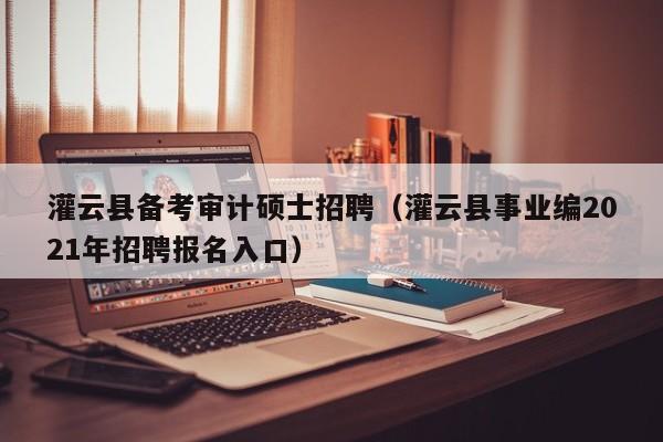 灌云县备考审计硕士招聘（灌云县事业编2021年招聘报名入口）-第1张图片-公办高校硕士招聘信息-最新高校硕士招聘信息-公办高校招聘条件