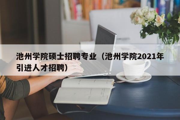 池州学院硕士招聘专业（池州学院2021年引进人才招聘）-第1张图片-公办高校硕士招聘信息-最新高校硕士招聘信息-公办高校招聘条件