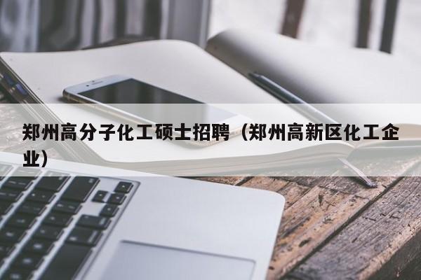 郑州高分子化工硕士招聘（郑州高新区化工企业）-第1张图片-公办高校硕士招聘信息-最新高校硕士招聘信息-公办高校招聘条件