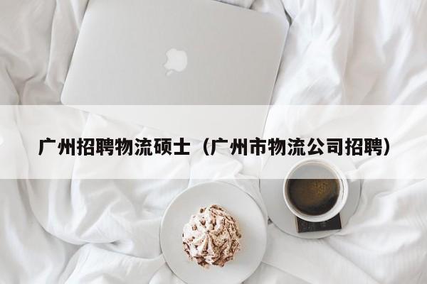 广州招聘物流硕士（广州市物流公司招聘）-第1张图片-公办高校硕士招聘信息-最新高校硕士招聘信息-公办高校招聘条件