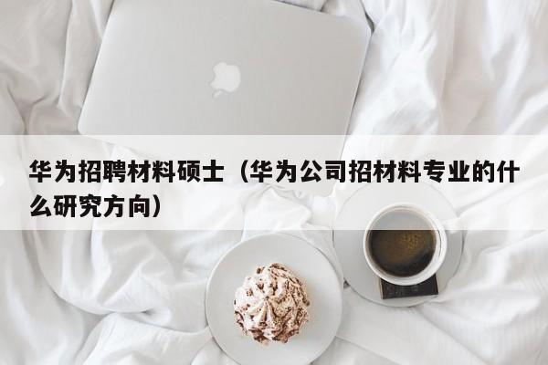 华为招聘材料硕士（华为公司招材料专业的什么研究方向）-第1张图片-公办高校硕士招聘信息-最新高校硕士招聘信息-公办高校招聘条件