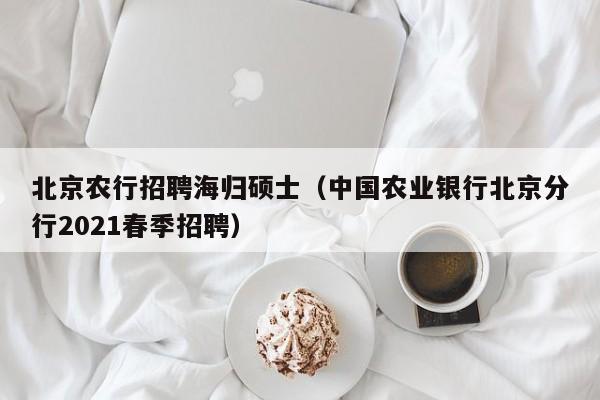 北京农行招聘海归硕士（中国农业银行北京分行2021春季招聘）-第1张图片-公办高校硕士招聘信息-最新高校硕士招聘信息-公办高校招聘条件