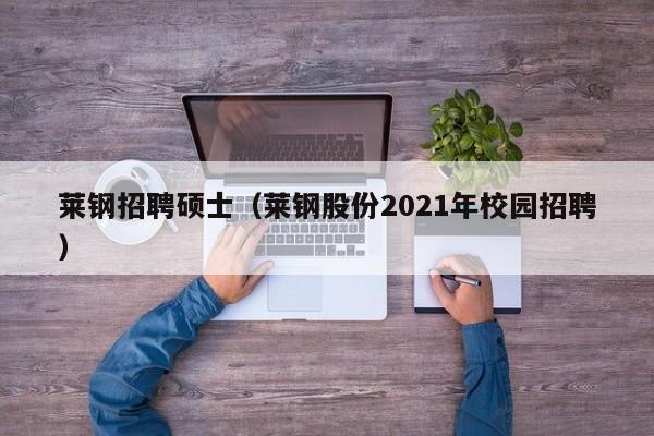 莱钢招聘硕士（莱钢股份2021年校园招聘）-第1张图片-公办高校硕士招聘信息-最新高校硕士招聘信息-公办高校招聘条件