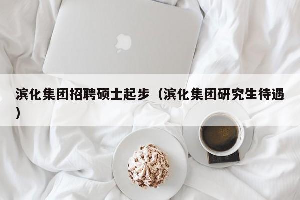 滨化集团招聘硕士起步（滨化集团研究生待遇）-第1张图片-公办高校硕士招聘信息-最新高校硕士招聘信息-公办高校招聘条件