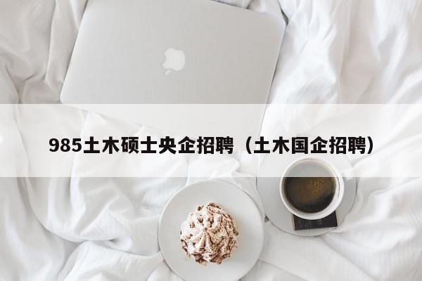 985土木硕士央企招聘（土木国企招聘）-第1张图片-公办高校硕士招聘信息-最新高校硕士招聘信息-公办高校招聘条件