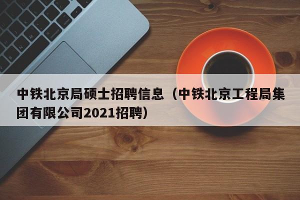 中铁北京局硕士招聘信息（中铁北京工程局集团有限公司2021招聘）-第1张图片-公办高校硕士招聘信息-最新高校硕士招聘信息-公办高校招聘条件