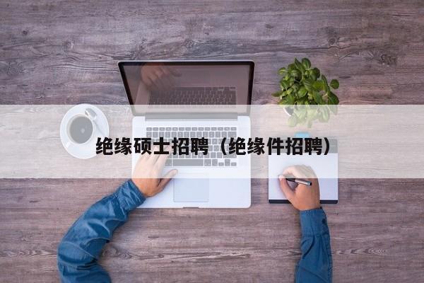 绝缘硕士招聘（绝缘件招聘）-第1张图片-公办高校硕士招聘信息-最新高校硕士招聘信息-公办高校招聘条件