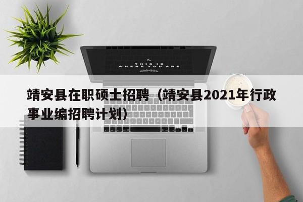 靖安县在职硕士招聘（靖安县2021年行政事业编招聘计划）-第1张图片-公办高校硕士招聘信息-最新高校硕士招聘信息-公办高校招聘条件