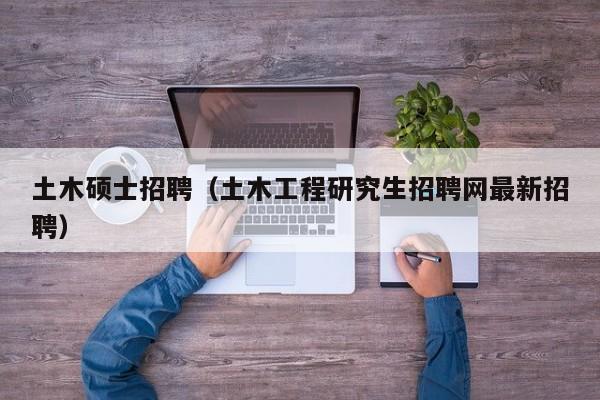 土木硕士招聘（土木工程研究生招聘网最新招聘）-第1张图片-公办高校硕士招聘信息-最新高校硕士招聘信息-公办高校招聘条件