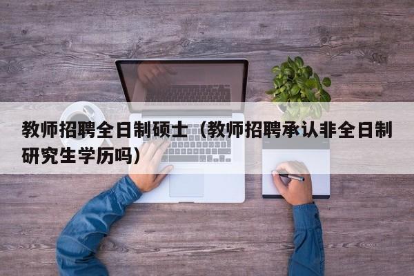 教师招聘全日制硕士（教师招聘承认非全日制研究生学历吗）-第1张图片-公办高校硕士招聘信息-最新高校硕士招聘信息-公办高校招聘条件