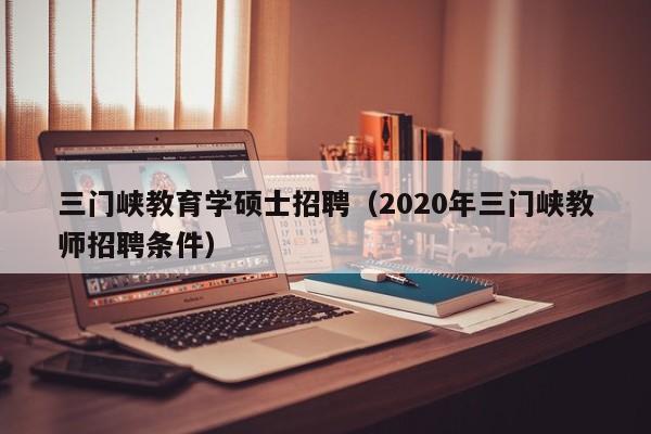 三门峡教育学硕士招聘（2020年三门峡教师招聘条件）-第1张图片-公办高校硕士招聘信息-最新高校硕士招聘信息-公办高校招聘条件