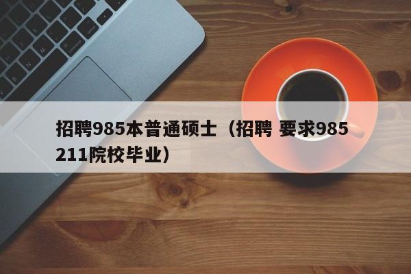 招聘985本普通硕士（招聘 要求985 211院校毕业）-第1张图片-公办高校硕士招聘信息-最新高校硕士招聘信息-公办高校招聘条件