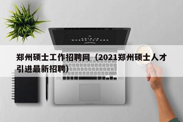 郑州硕士工作招聘网（2021郑州硕士人才引进最新招聘）-第1张图片-公办高校硕士招聘信息-最新高校硕士招聘信息-公办高校招聘条件