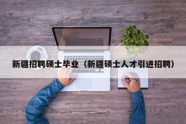 新疆招聘硕士毕业（新疆硕士人才引进招聘）-第1张图片-公办高校硕士招聘信息-最新高校硕士招聘信息-公办高校招聘条件