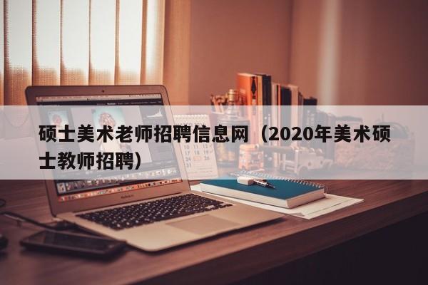 硕士美术老师招聘信息网（2020年美术硕士教师招聘）-第1张图片-公办高校硕士招聘信息-最新高校硕士招聘信息-公办高校招聘条件