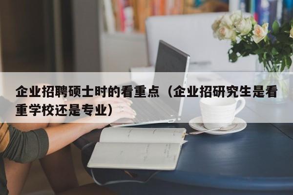企业招聘硕士时的看重点（企业招研究生是看重学校还是专业）-第1张图片-公办高校硕士招聘信息-最新高校硕士招聘信息-公办高校招聘条件