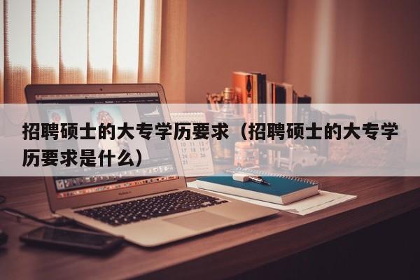 招聘硕士的大专学历要求（招聘硕士的大专学历要求是什么）-第1张图片-公办高校硕士招聘信息-最新高校硕士招聘信息-公办高校招聘条件