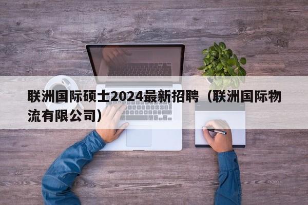 联洲国际硕士2024最新招聘（联洲国际物流有限公司）-第1张图片-公办高校硕士招聘信息-最新高校硕士招聘信息-公办高校招聘条件