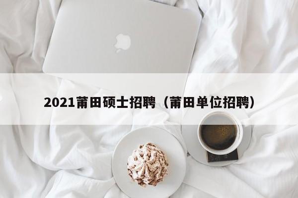 2021莆田硕士招聘（莆田单位招聘）-第1张图片-公办高校硕士招聘信息-最新高校硕士招聘信息-公办高校招聘条件