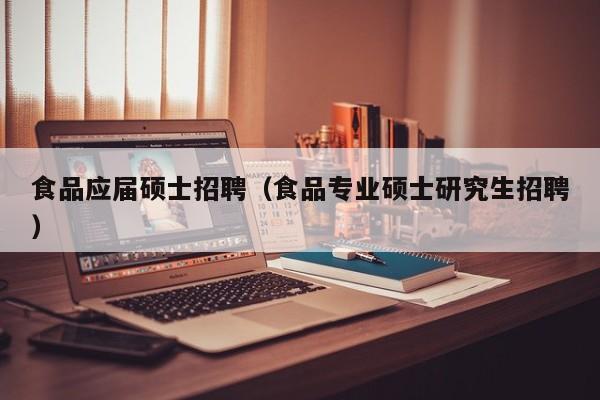 食品应届硕士招聘（食品专业硕士研究生招聘）-第1张图片-公办高校硕士招聘信息-最新高校硕士招聘信息-公办高校招聘条件