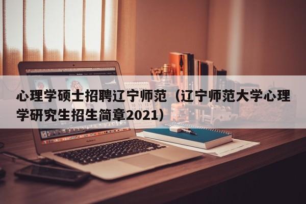 心理学硕士招聘辽宁师范（辽宁师范大学心理学研究生招生简章2021）-第1张图片-公办高校硕士招聘信息-最新高校硕士招聘信息-公办高校招聘条件