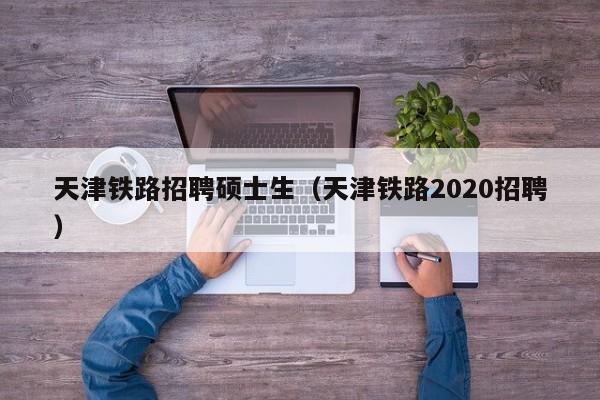 天津铁路招聘硕士生（天津铁路2020招聘）-第1张图片-公办高校硕士招聘信息-最新高校硕士招聘信息-公办高校招聘条件