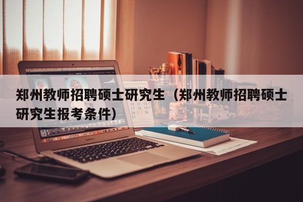 郑州教师招聘硕士研究生（郑州教师招聘硕士研究生报考条件）-第1张图片-公办高校硕士招聘信息-最新高校硕士招聘信息-公办高校招聘条件