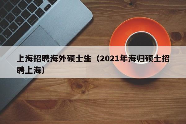 上海招聘海外硕士生（2021年海归硕士招聘上海）-第1张图片-公办高校硕士招聘信息-最新高校硕士招聘信息-公办高校招聘条件