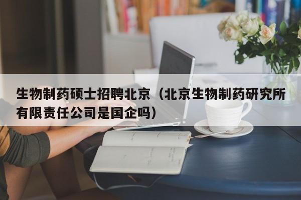 生物制药硕士招聘北京（北京生物制药研究所有限责任公司是国企吗）-第1张图片-公办高校硕士招聘信息-最新高校硕士招聘信息-公办高校招聘条件
